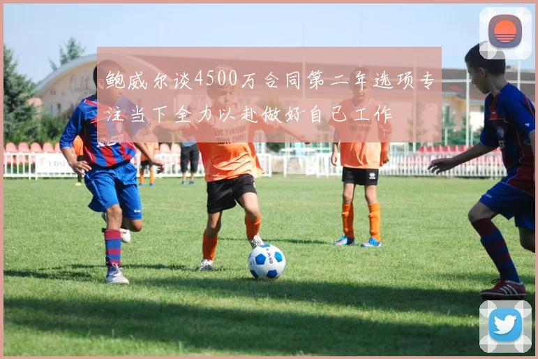 鲍威尔谈4500万合同第二年选项专注当下全力以赴做好自己工作