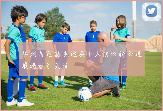 热刺与范赫克达成个人协议转会进展迅速引关注