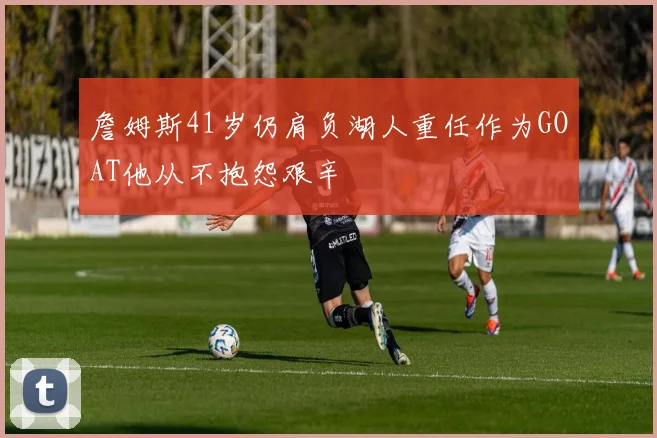詹姆斯41岁仍肩负湖人重任作为GOAT他从不抱怨艰辛