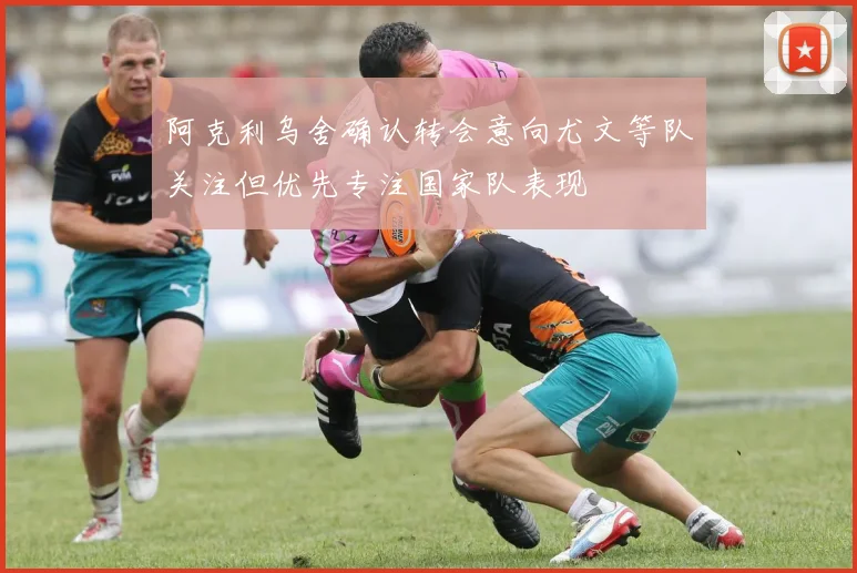 阿克利乌舍确认转会意向尤文等队关注但优先专注国家队表现
