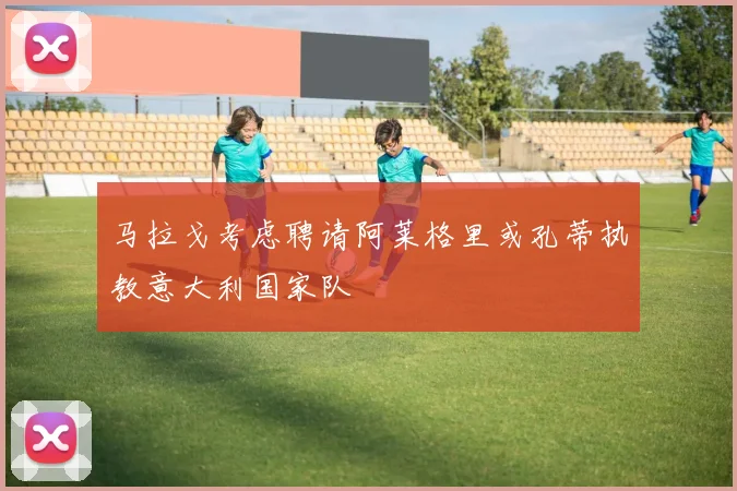 马拉戈考虑聘请阿莱格里或孔蒂执教意大利国家队