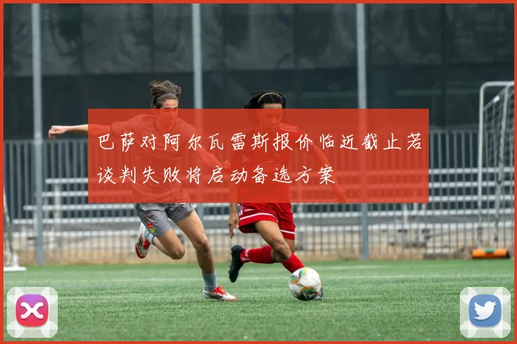 巴萨对阿尔瓦雷斯报价临近截止若谈判失败将启动备选方案