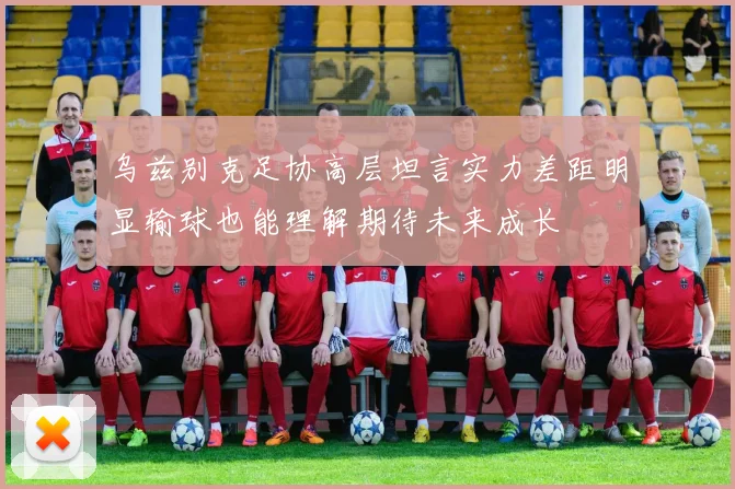 乌兹别克足协高层坦言实力差距明显输球也能理解期待未来成长