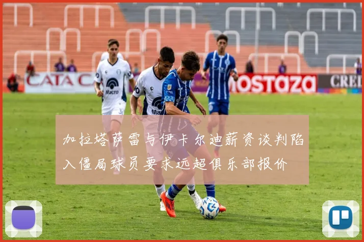 加拉塔萨雷与伊卡尔迪薪资谈判陷入僵局球员要求远超俱乐部报价
