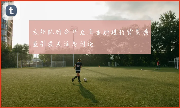 太阳队对公牛后卫吉迪进行背景调查引发关注与讨论