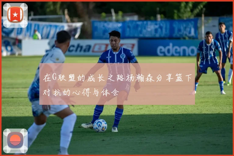 在G联盟的成长之路杨瀚森分享篮下对抗的心得与体会