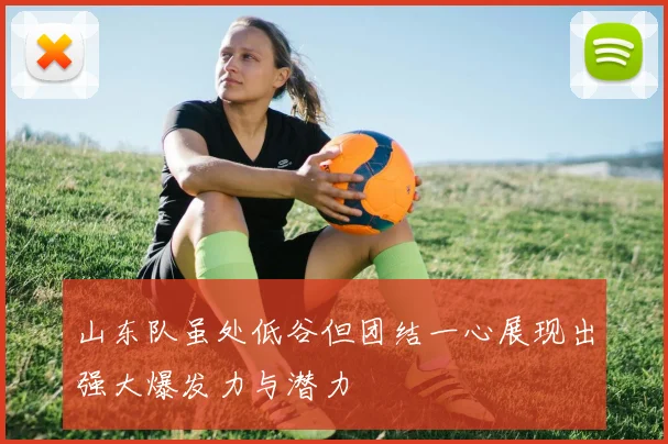 山东队虽处低谷但团结一心展现出强大爆发力与潜力