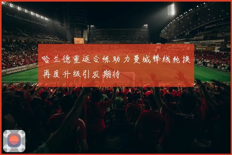 哈兰德重返合练助力曼城锋线轮换再度升级引发期待