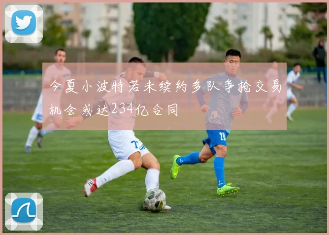 今夏小波特若未续约多队争抢交易机会或达234亿合同