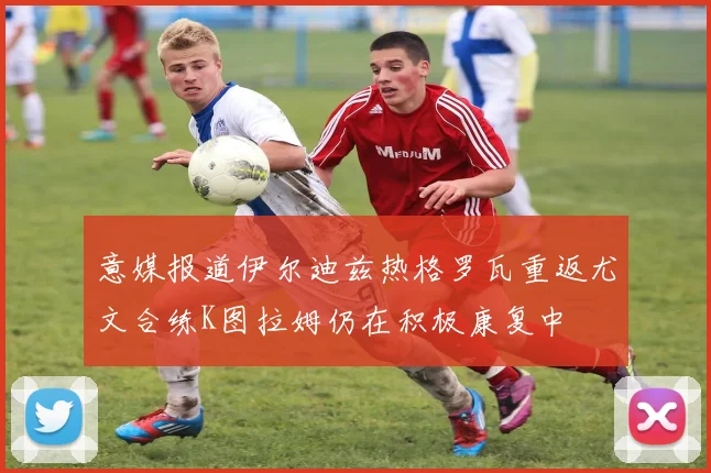 意媒报道伊尔迪兹热格罗瓦重返尤文合练K图拉姆仍在积极康复中