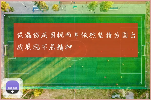 武磊伤病困扰两年依然坚持为国出战展现不屈精神