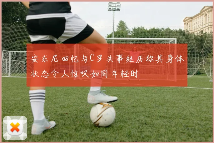 安东尼回忆与C罗共事经历称其身体状态令人惊叹如同年轻时