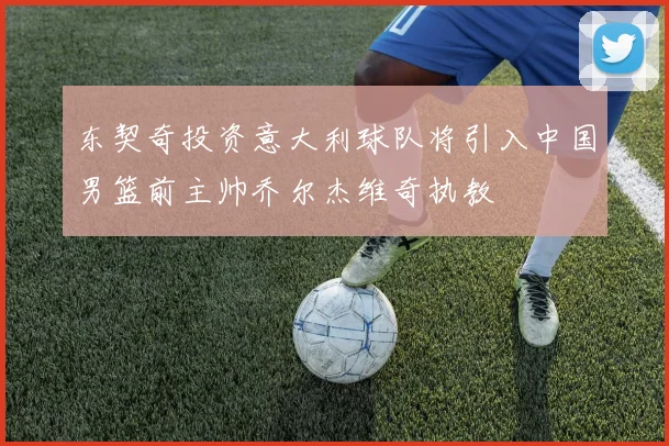 东契奇投资意大利球队将引入中国男篮前主帅乔尔杰维奇执教