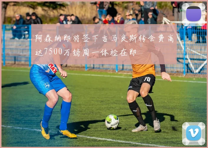 阿森纳即将签下吉马良斯转会费高达7500万镑周一体检在即
