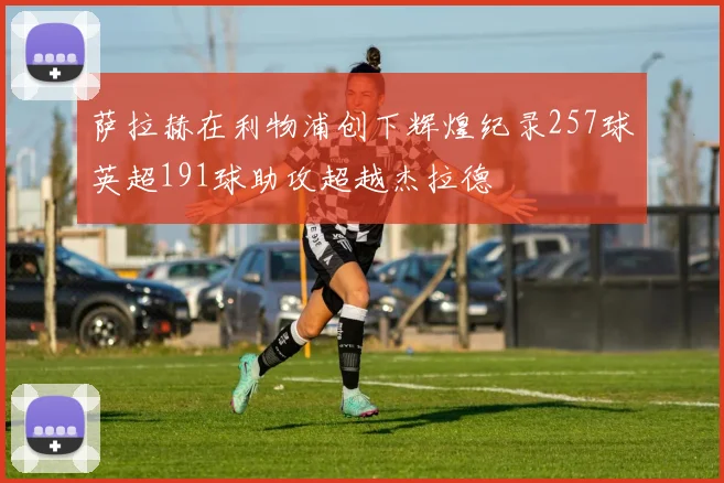 萨拉赫在利物浦创下辉煌纪录257球英超191球助攻超越杰拉德