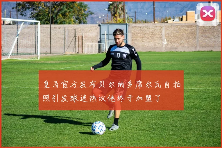 皇马官方发布贝尔纳多席尔瓦自拍照引发球迷热议他终于加盟了