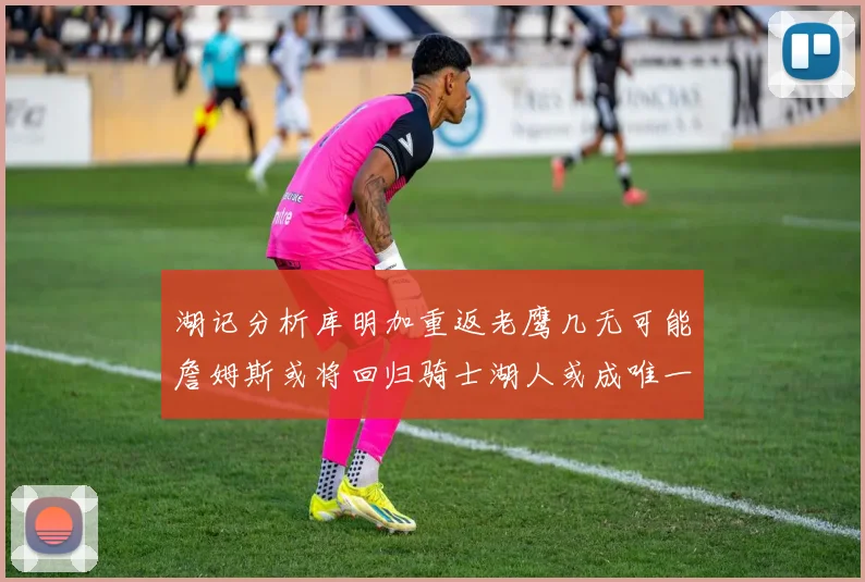 湖记分析库明加重返老鹰几无可能詹姆斯或将回归骑士湖人或成唯一选择