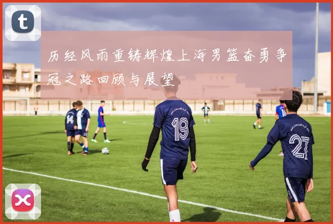 历经风雨重铸辉煌上海男篮奋勇争冠之路回顾与展望