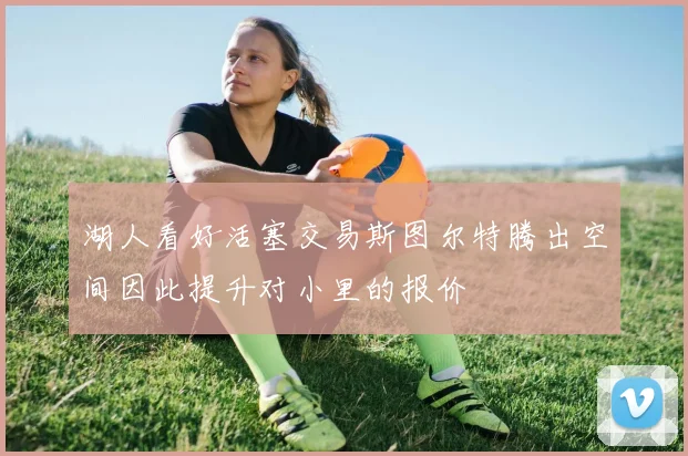 湖人看好活塞交易斯图尔特腾出空间因此提升对小里的报价