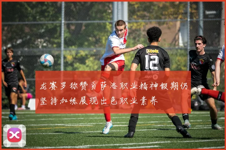 龙赛罗称赞贡萨洛职业精神假期仍坚持加练展现出色职业素养
