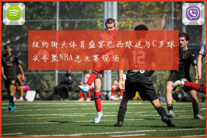 纽约街头体育盛宴巴西球迷与C罗球衣齐聚NBA总决赛现场