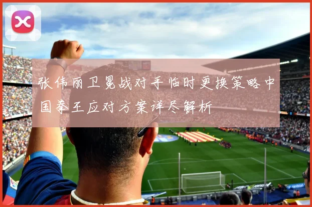 张伟丽卫冕战对手临时更换策略中国拳王应对方案详尽解析