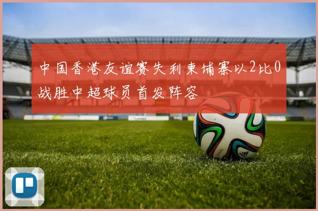 中国香港友谊赛失利柬埔寨以2比0战胜中超球员首发阵容