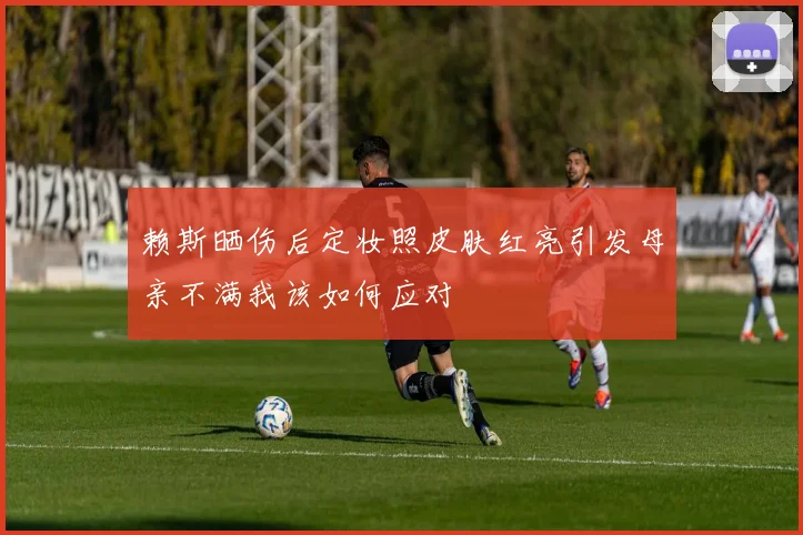 赖斯晒伤后定妆照皮肤红亮引发母亲不满我该如何应对