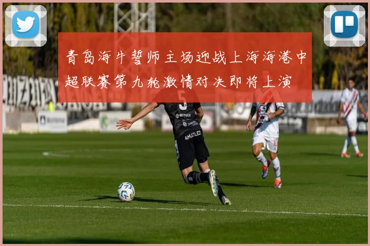青岛海牛誓师主场迎战上海海港中超联赛第九轮激情对决即将上演