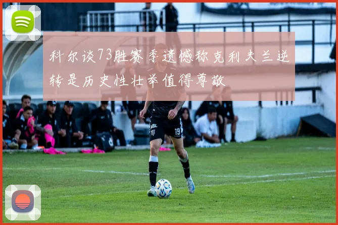 科尔谈73胜赛季遗憾称克利夫兰逆转是历史性壮举值得尊敬