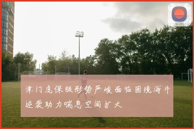 津门虎保级形势严峻面临困境海牛逆袭助力喘息空间扩大