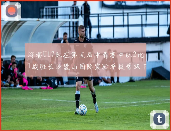 海港U17队在第五届中青赛中以2比1战胜长沙麓山国际实验学校晋级下一轮