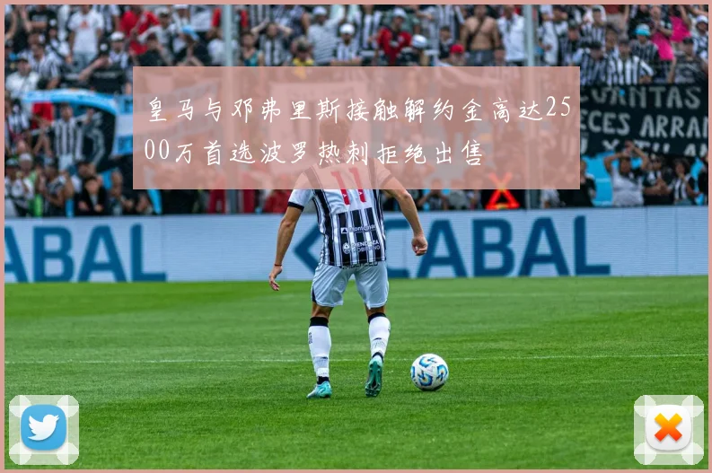 皇马与邓弗里斯接触解约金高达2500万首选波罗热刺拒绝出售