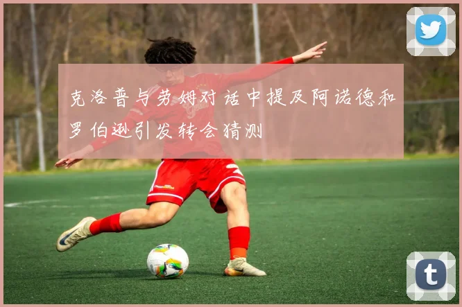 克洛普与劳姆对话中提及阿诺德和罗伯逊引发转会猜测