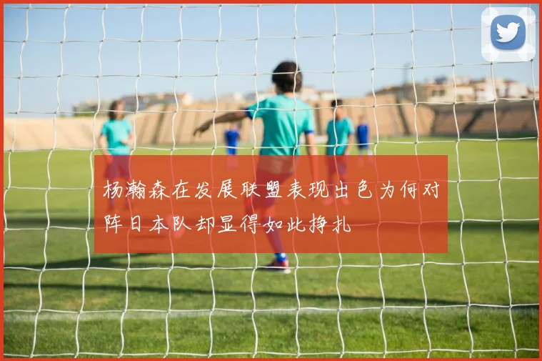 杨瀚森在发展联盟表现出色为何对阵日本队却显得如此挣扎