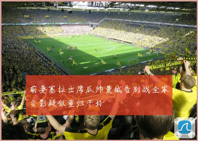 前妻塞拉出席瓜帅曼城告别战全家合影疑似重归于好